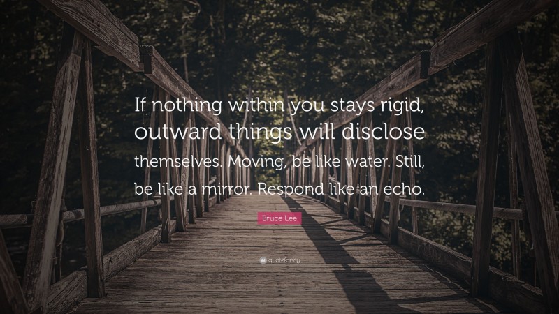 Bruce Lee Quote: “If nothing within you stays rigid, outward things will disclose themselves. Moving, be like water. Still, be like a mirror. Respond like an echo.”