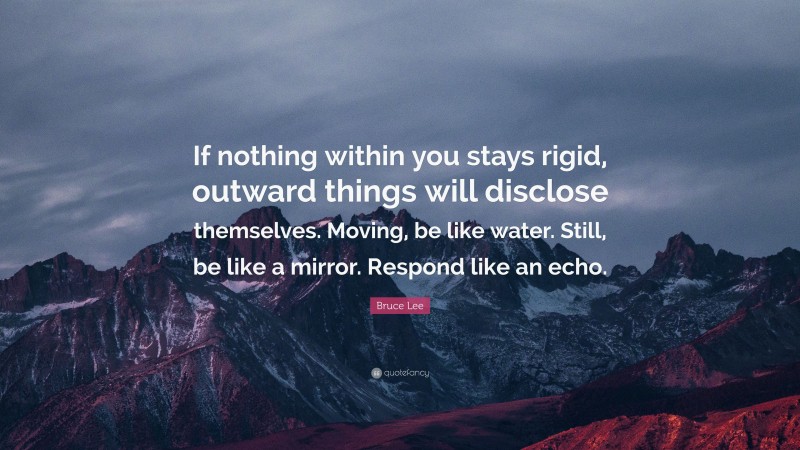 Bruce Lee Quote: “If nothing within you stays rigid, outward things will disclose themselves. Moving, be like water. Still, be like a mirror. Respond like an echo.”