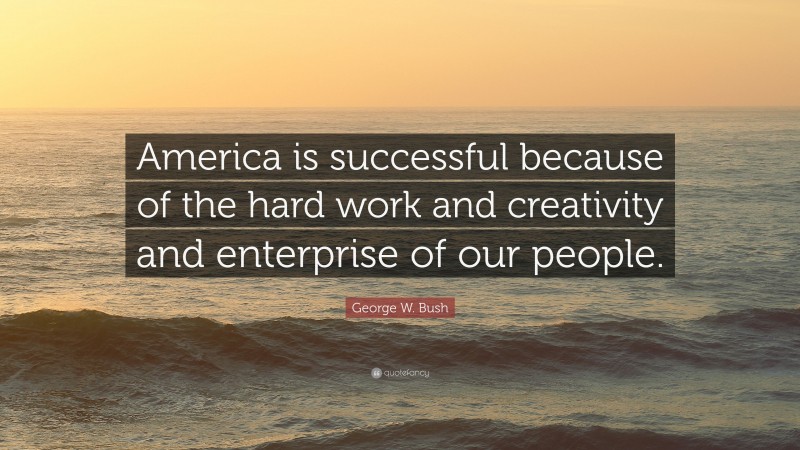 George W. Bush Quote: “America is successful because of the hard work and creativity and enterprise of our people.”