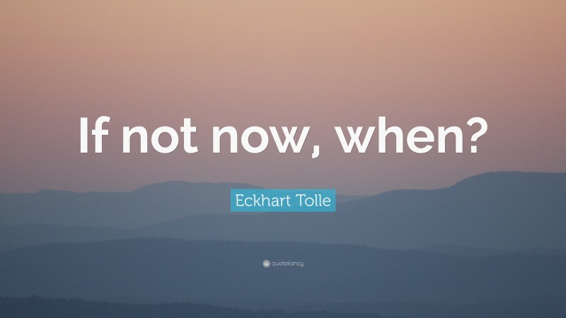 Eckhart Tolle Quote: “If not now, when?”