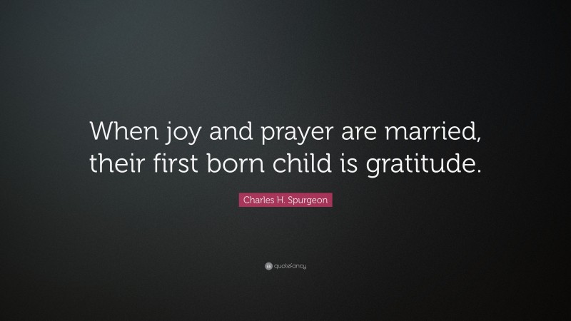 Charles H. Spurgeon Quote: “When joy and prayer are married, their first born child is gratitude.”