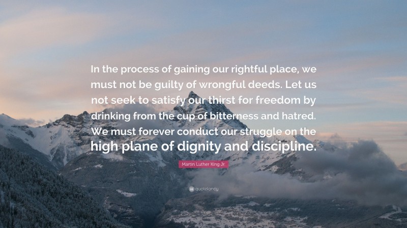 Martin Luther King Jr. Quote: “In the process of gaining our rightful place, we must not be guilty of wrongful deeds. Let us not seek to satisfy our thirst for freedom by drinking from the cup of bitterness and hatred. We must forever conduct our struggle on the high plane of dignity and discipline.”