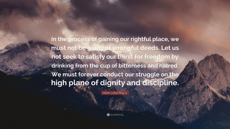 Martin Luther King Jr. Quote: “In the process of gaining our rightful place, we must not be guilty of wrongful deeds. Let us not seek to satisfy our thirst for freedom by drinking from the cup of bitterness and hatred. We must forever conduct our struggle on the high plane of dignity and discipline.”
