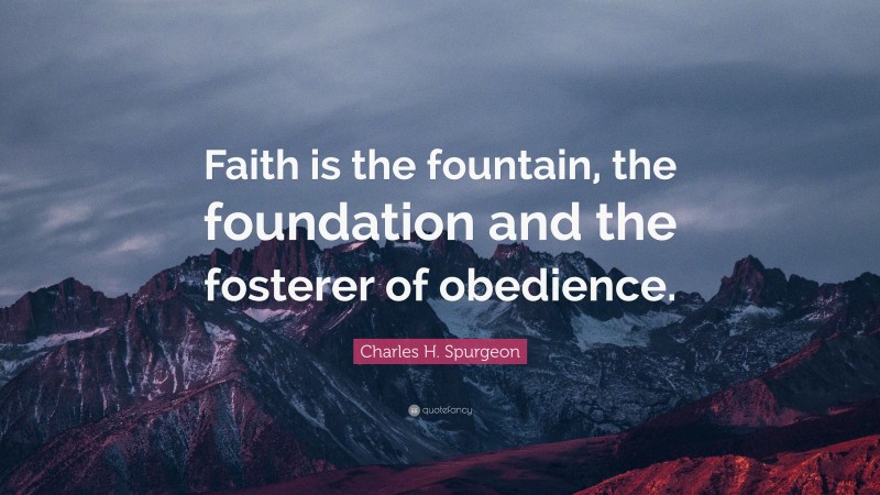 Charles H. Spurgeon Quote: “Faith is the fountain, the foundation and the fosterer of obedience.”