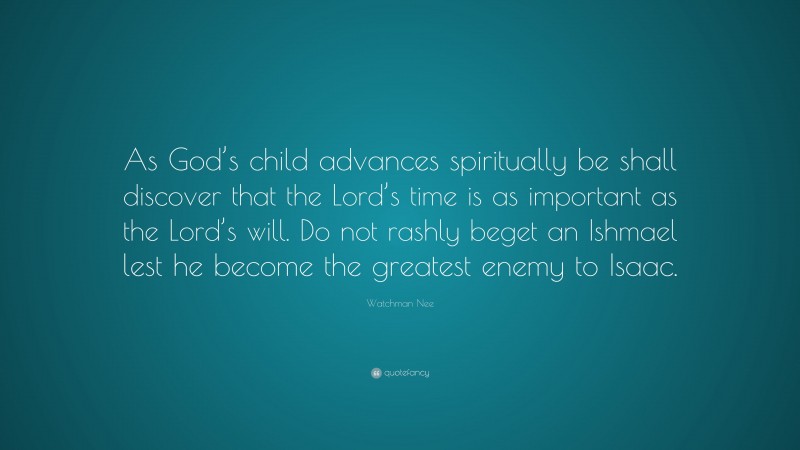 Watchman Nee Quote: “As God’s child advances spiritually be shall discover that the Lord’s time is as important as the Lord’s will. Do not rashly beget an Ishmael lest he become the greatest enemy to Isaac.”