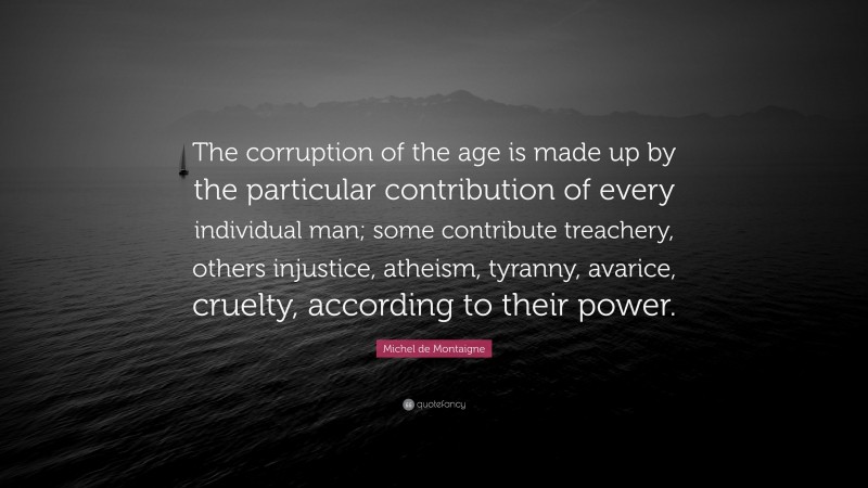 Michel de Montaigne Quote: “The corruption of the age is made up by the particular contribution of every individual man; some contribute treachery, others injustice, atheism, tyranny, avarice, cruelty, according to their power.”