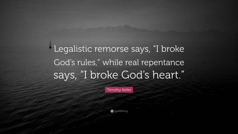 Timothy Keller Quote: “Legalistic remorse says, “I broke God’s rules,” while real repentance says, “I broke God’s heart.””