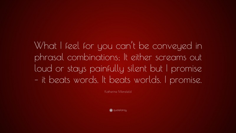 Katherine Mansfield Quote: “What I feel for you can’t be conveyed in phrasal combinations; It either screams out loud or stays painfully silent but I promise – it beats words. It beats worlds. I promise.”