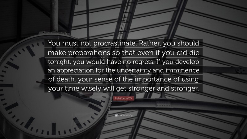 Dalai Lama XIV Quote: “You must not procrastinate. Rather, you should make preparations so that even if you did die tonight, you would have no regrets. If you develop an appreciation for the uncertainty and imminence of death, your sense of the importance of using your time wisely will get stronger and stronger.”