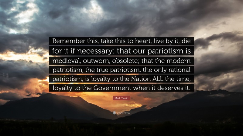 Mark Twain Quote: “Remember this, take this to heart, live by it, die for it if necessary: that our patriotism is medieval, outworn, obsolete; that the modern patriotism, the true patriotism, the only rational patriotism, is loyalty to the Nation ALL the time, loyalty to the Government when it deserves it.”