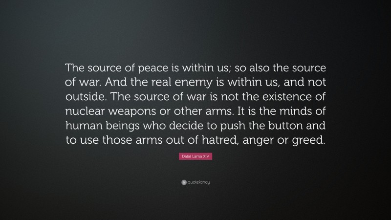 Dalai Lama XIV Quote: “The source of peace is within us; so also the source of war. And the real enemy is within us, and not outside. The source of war is not the existence of nuclear weapons or other arms. It is the minds of human beings who decide to push the button and to use those arms out of hatred, anger or greed.”
