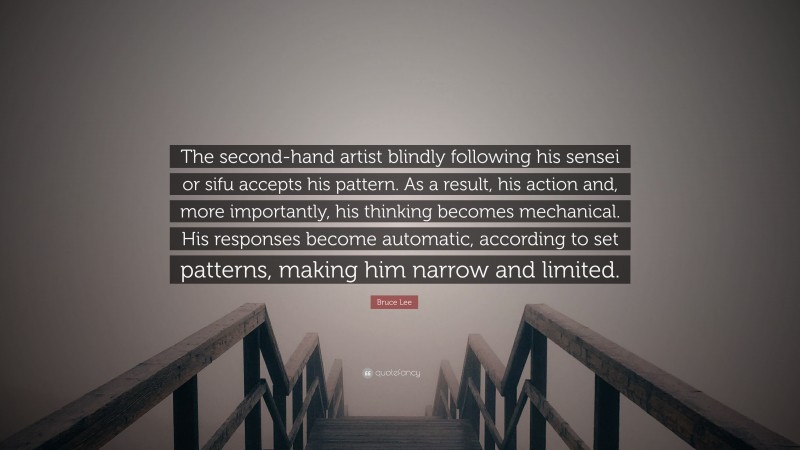 Bruce Lee Quote: “The second-hand artist blindly following his sensei or sifu accepts his pattern. As a result, his action and, more importantly, his thinking becomes mechanical. His responses become automatic, according to set patterns, making him narrow and limited.”
