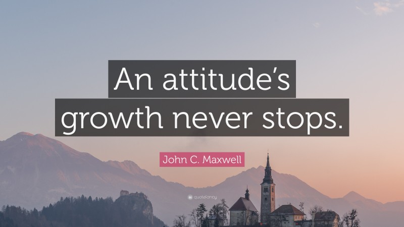 John C. Maxwell Quote: “An attitude’s growth never stops.”