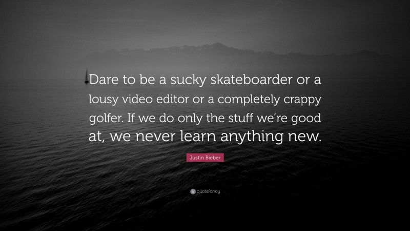 Justin Bieber Quote: “Dare to be a sucky skateboarder or a lousy video editor or a completely crappy golfer. If we do only the stuff we’re good at, we never learn anything new.”