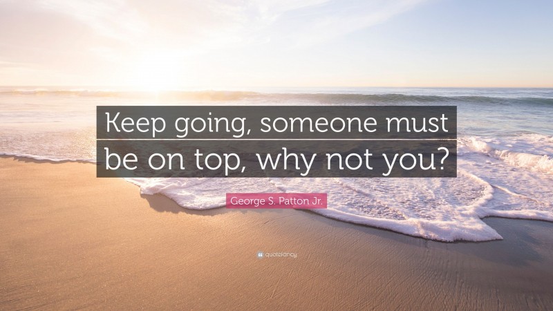 George S. Patton Jr. Quote: “Keep going, someone must be on top, why not you?”