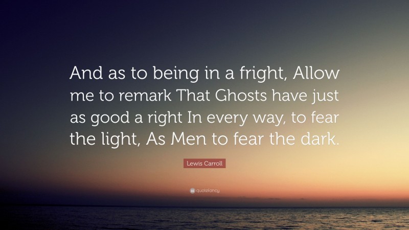 Lewis Carroll Quote: “And as to being in a fright, Allow me to remark That Ghosts have just as good a right In every way, to fear the light, As Men to fear the dark.”