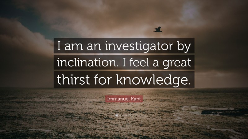Immanuel Kant Quote: “I am an investigator by inclination. I feel a great thirst for knowledge.”