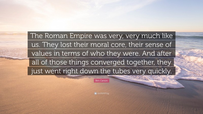 Ben Carson Quote: “The Roman Empire was very, very much like us. They lost their moral core, their sense of values in terms of who they were. And after all of those things converged together, they just went right down the tubes very quickly.”