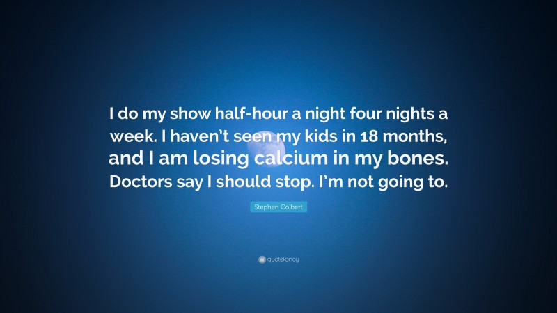 Stephen Colbert Quote: “I do my show half-hour a night four nights a week. I haven’t seen my kids in 18 months, and I am losing calcium in my bones. Doctors say I should stop. I’m not going to.”