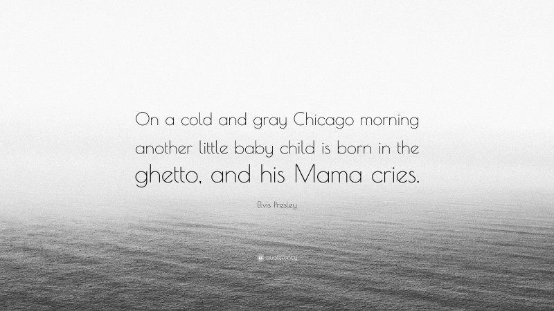 Elvis Presley Quote: “On a cold and gray Chicago morning another little baby child is born in the ghetto, and his Mama cries.”