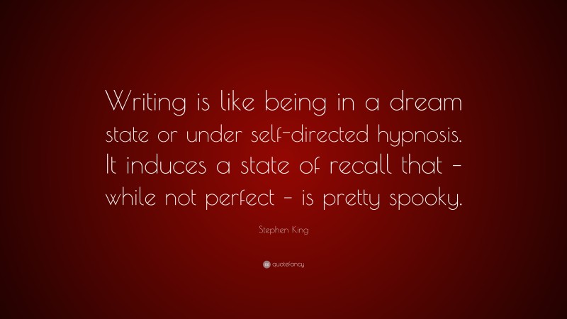 Stephen King Quote: “Writing is like being in a dream state or under self-directed hypnosis. It induces a state of recall that – while not perfect – is pretty spooky.”