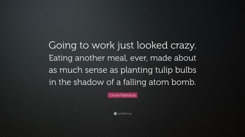 Chuck Palahniuk Quote: “Going to work just looked crazy. Eating another meal, ever, made about as much sense as planting tulip bulbs in the shadow of a falling atom bomb.”