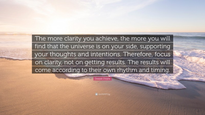 Deepak Chopra Quote: “The more clarity you achieve, the more you will find that the universe is on your side, supporting your thoughts and intentions. Therefore, focus on clarity, not on getting results. The results will come according to their own rhythm and timing.”