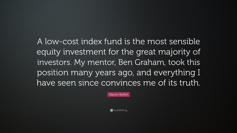 Warren Buffett Quote: “A low-cost index fund is the most sensible equity investment for the great majority of investors. My mentor, Ben Graham, took this position many years ago, and everything I have seen since convinces me of its truth.”