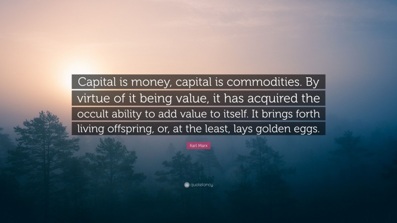 Karl Marx Quote: “Capital is money, capital is commodities. By virtue of it being value, it has acquired the occult ability to add value to itself. It brings forth living offspring, or, at the least, lays golden eggs.”