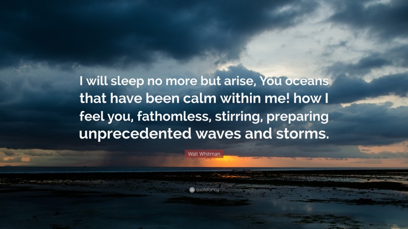 Walt Whitman Quote: “I will sleep no more but arise, You oceans that have been calm within me! how I feel you, fathomless, stirring, preparing unprecedented waves and storms.”