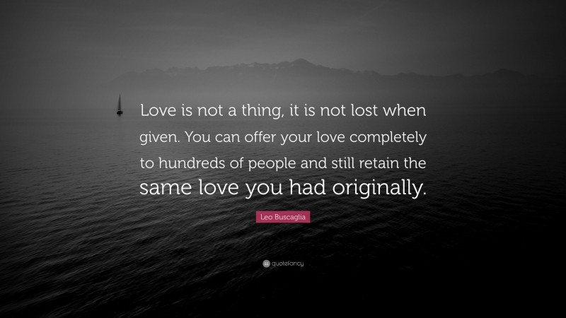 Leo Buscaglia Quote: “Love is not a thing, it is not lost when given. You can offer your love completely to hundreds of people and still retain the same love you had originally.”