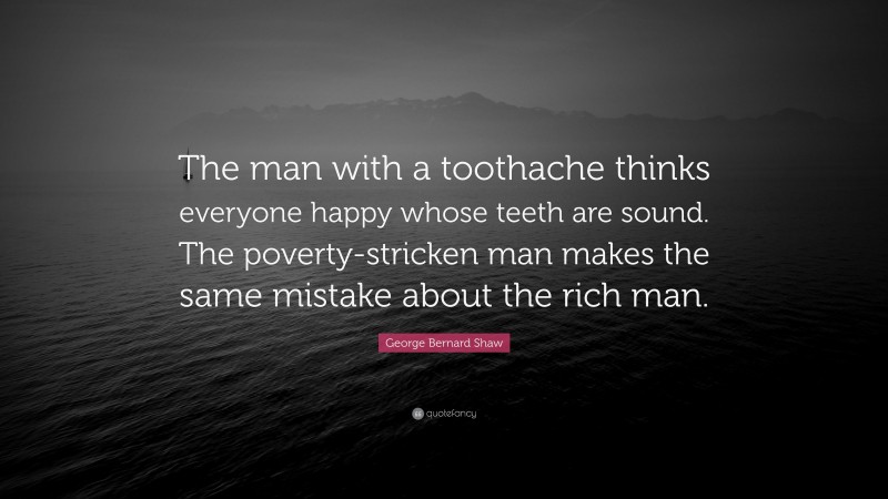 George Bernard Shaw Quote: “The man with a toothache thinks everyone happy whose teeth are sound. The poverty-stricken man makes the same mistake about the rich man.”