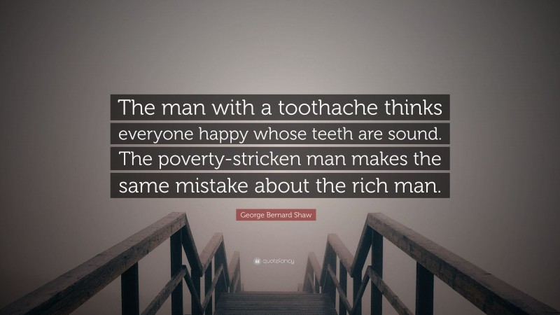 George Bernard Shaw Quote: “The man with a toothache thinks everyone happy whose teeth are sound. The poverty-stricken man makes the same mistake about the rich man.”