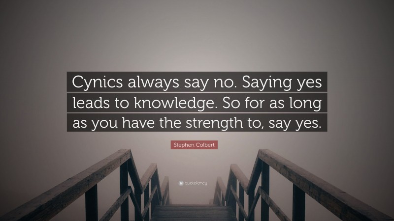 Stephen Colbert Quote: “Cynics always say no. Saying yes leads to knowledge. So for as long as you have the strength to, say yes.”