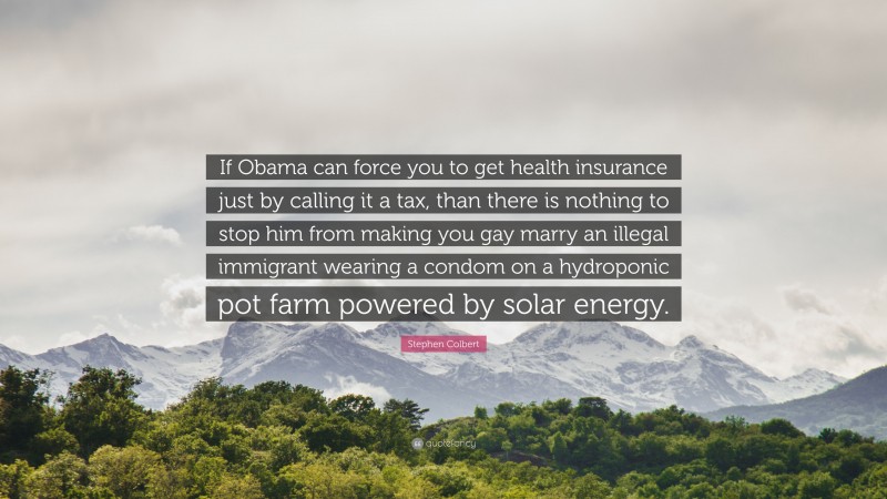 Stephen Colbert Quote: “If Obama can force you to get health insurance just by calling it a tax, than there is nothing to stop him from making you gay marry an illegal immigrant wearing a condom on a hydroponic pot farm powered by solar energy.”