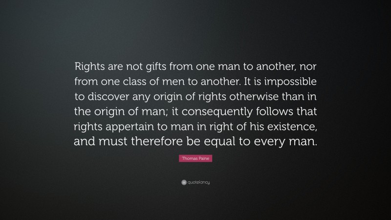 Thomas Paine Quote: “Rights are not gifts from one man to another, nor from one class of men to another. It is impossible to discover any origin of rights otherwise than in the origin of man; it consequently follows that rights appertain to man in right of his existence, and must therefore be equal to every man.”