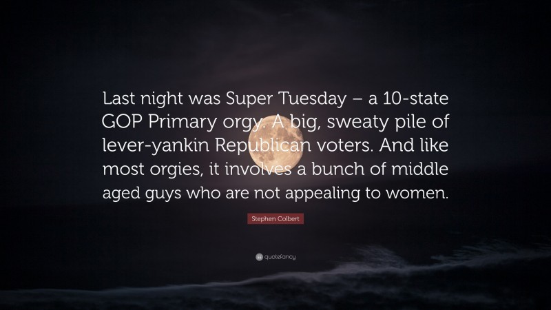 Stephen Colbert Quote: “Last night was Super Tuesday – a 10-state GOP Primary orgy. A big, sweaty pile of lever-yankin Republican voters. And like most orgies, it involves a bunch of middle aged guys who are not appealing to women.”