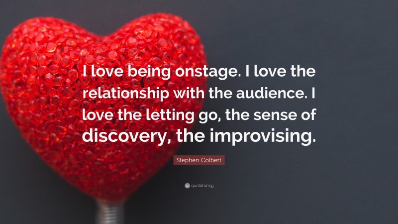 Stephen Colbert Quote: “I love being onstage. I love the relationship with the audience. I love the letting go, the sense of discovery, the improvising.”