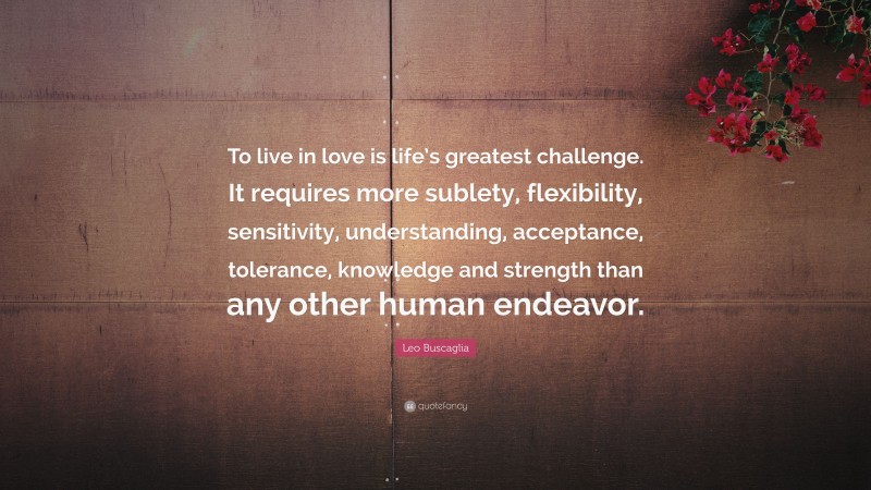 Leo Buscaglia Quote: “To live in love is life’s greatest challenge. It requires more sublety, flexibility, sensitivity, understanding, acceptance, tolerance, knowledge and strength than any other human endeavor.”