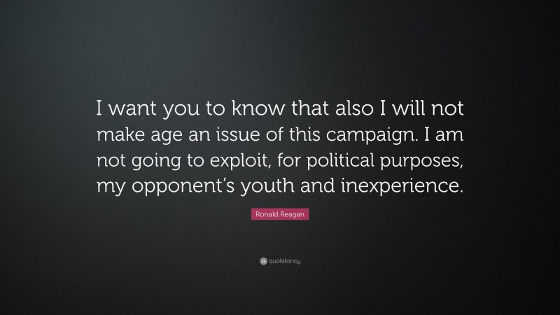 Ronald Reagan Quote: “I want you to know that also I will not make age an issue of this campaign. I am not going to exploit, for political purposes, my opponent’s youth and inexperience.”