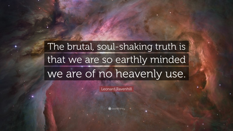 Leonard Ravenhill Quote: “The brutal, soul-shaking truth is that we are so earthly minded we are of no heavenly use.”