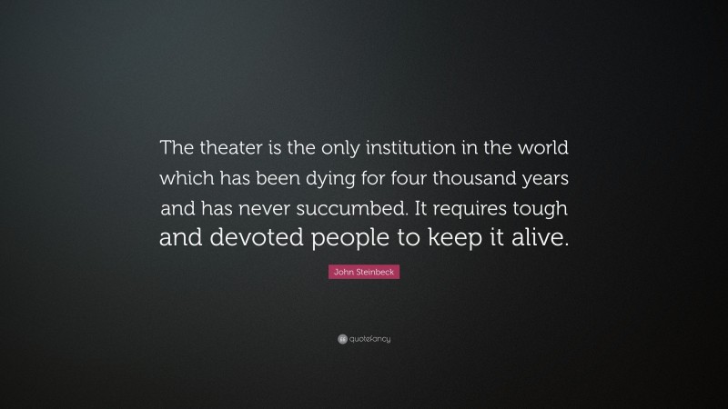 John Steinbeck Quote: “The theater is the only institution in the world which has been dying for four thousand years and has never succumbed. It requires tough and devoted people to keep it alive.”