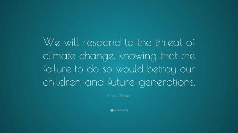 Barack Obama Quote: “We will respond to the threat of climate change, knowing that the failure to do so would betray our children and future generations.”