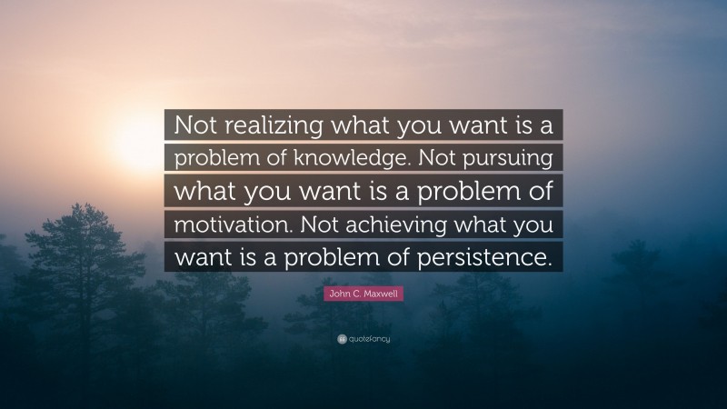 John C. Maxwell Quote: “Not realizing what you want is a problem of knowledge. Not pursuing what you want is a problem of motivation. Not achieving what you want is a problem of persistence.”