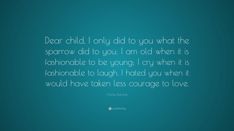 Charles Bukowski Quote: “Dear child, I only did to you what the sparrow did to you; I am old when it is fashionable to be young; I cry when it is fashionable to laugh. I hated you when it would have taken less courage to love.”