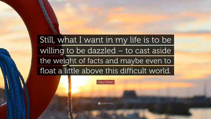 Mary Oliver Quote: “Still, what I want in my life is to be willing to be dazzled – to cast aside the weight of facts and maybe even to float a little above this difficult world.”