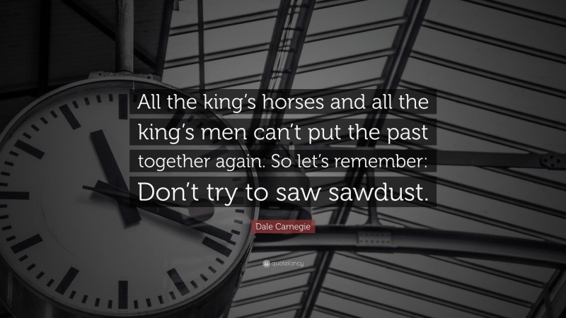 Dale Carnegie Quote: “All the king’s horses and all the king’s men can’t put the past together again. So let’s remember: Don’t try to saw sawdust.”