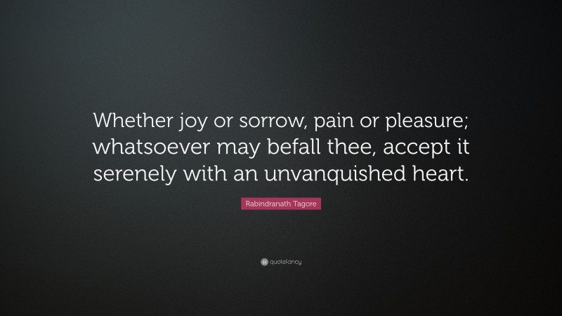Rabindranath Tagore Quote: “Whether joy or sorrow, pain or pleasure; whatsoever may befall thee, accept it serenely with an unvanquished heart.”