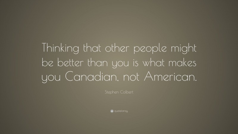 Stephen Colbert Quote: “Thinking that other people might be better than you is what makes you Canadian, not American.”