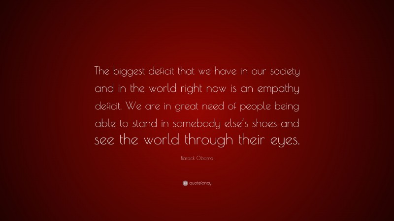 Barack Obama Quote: “The biggest deficit that we have in our society and in the world right now is an empathy deficit. We are in great need of people being able to stand in somebody else’s shoes and see the world through their eyes.”